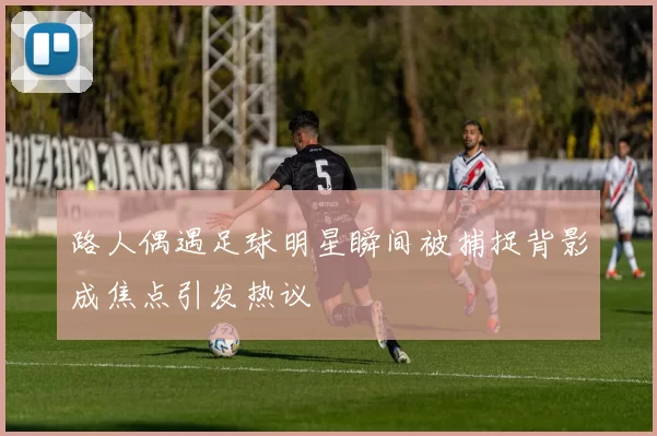 路人偶遇足球明星瞬间被捕捉背影成焦点引发热议