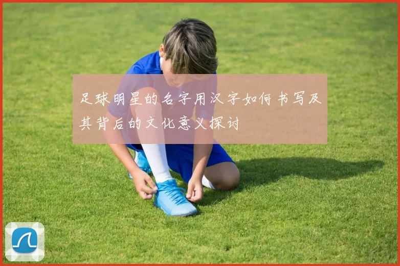 足球明星的名字用汉字如何书写及其背后的文化意义探讨