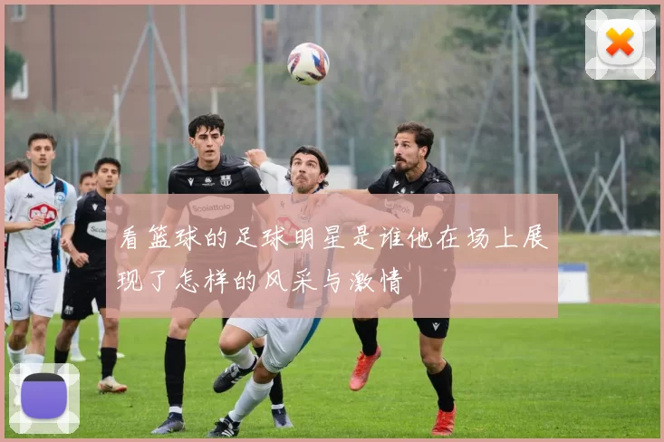 看篮球的足球明星是谁他在场上展现了怎样的风采与激情