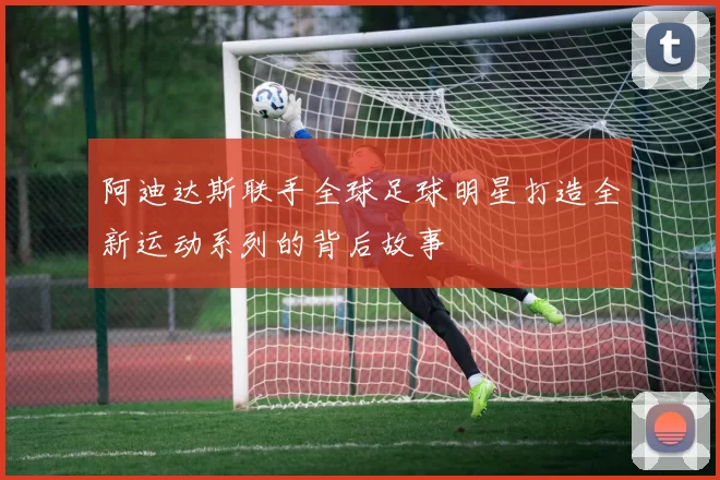 阿迪达斯联手全球足球明星打造全新运动系列的背后故事