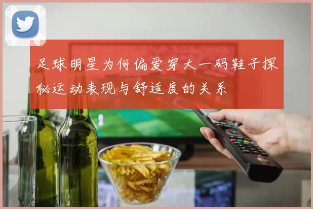 足球明星为何偏爱穿大一码鞋子探秘运动表现与舒适度的关系