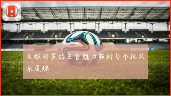 足球明星的五官魅力解析与个性风采展现