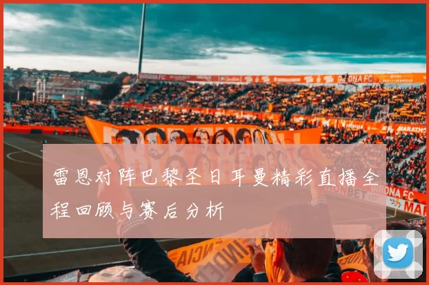 雷恩对阵巴黎圣日耳曼精彩直播全程回顾与赛后分析