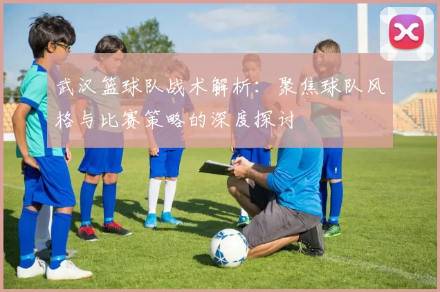 武汉篮球队战术解析：聚焦球队风格与比赛策略的深度探讨