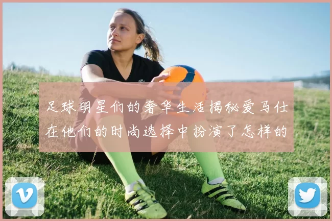 足球明星们的奢华生活揭秘爱马仕在他们的时尚选择中扮演了怎样的角色