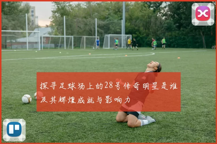 探寻足球场上的28号传奇明星是谁及其辉煌成就与影响力
