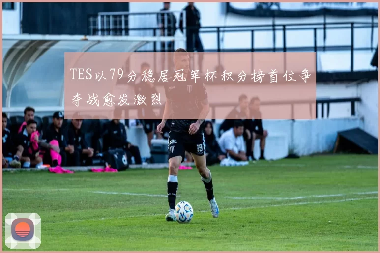 TES以79分稳居冠军杯积分榜首位争夺战愈发激烈