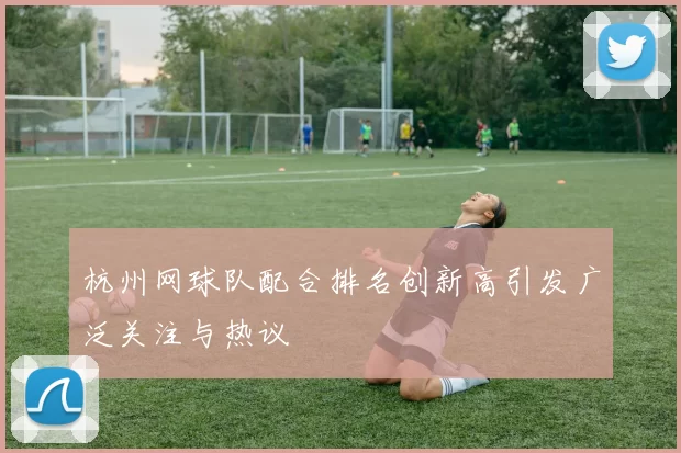 杭州网球队配合排名创新高引发广泛关注与热议