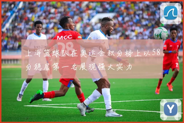 上海篮球队在奥运会积分榜上以58分稳居第一名展现强大实力