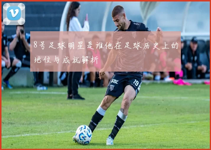 8号足球明星是谁他在足球历史上的地位与成就解析