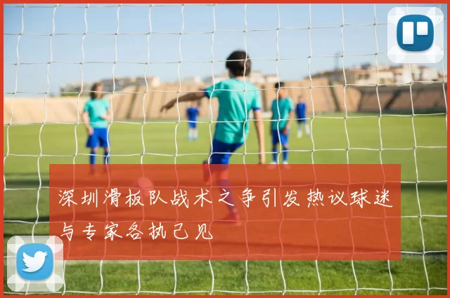 深圳滑板队战术之争引发热议球迷与专家各执己见