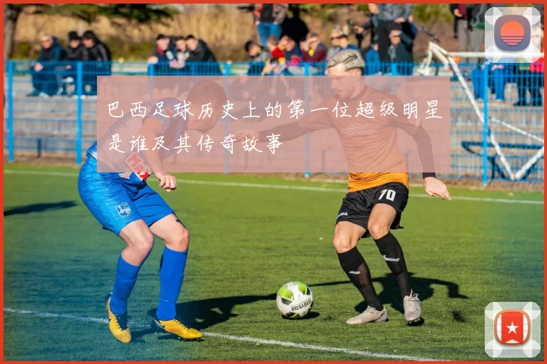 巴西足球历史上的第一位超级明星是谁及其传奇故事