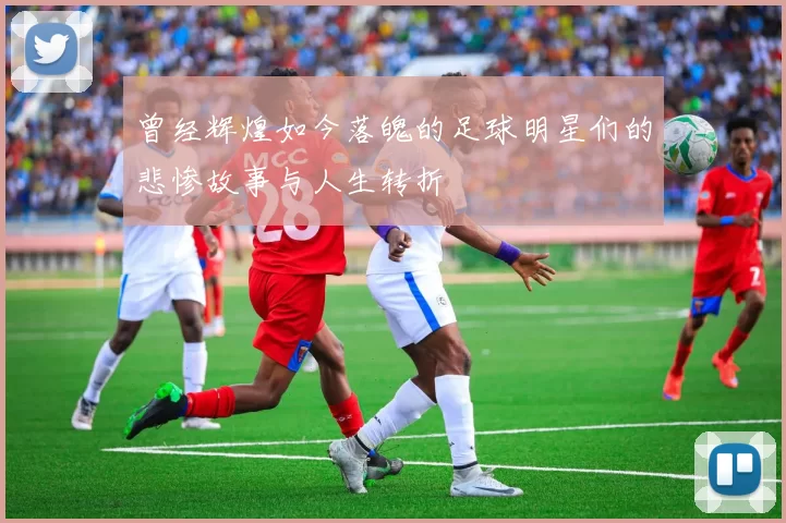 曾经辉煌如今落魄的足球明星们的悲惨故事与人生转折