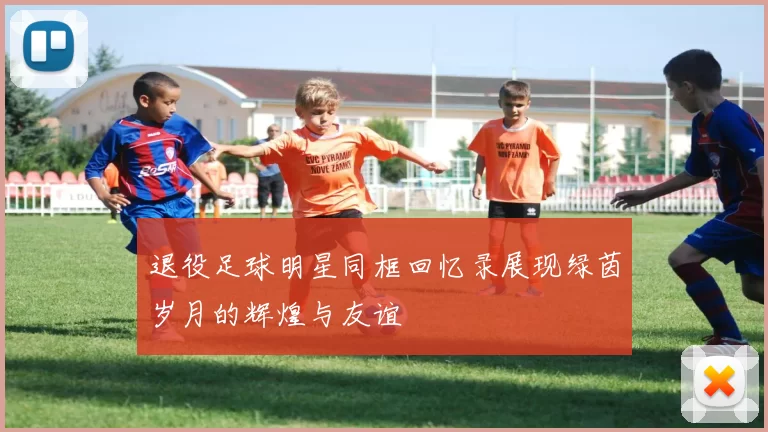 退役足球明星同框回忆录展现绿茵岁月的辉煌与友谊