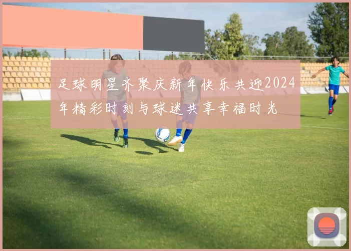 足球明星齐聚庆新年快乐共迎2024年精彩时刻与球迷共享幸福时光