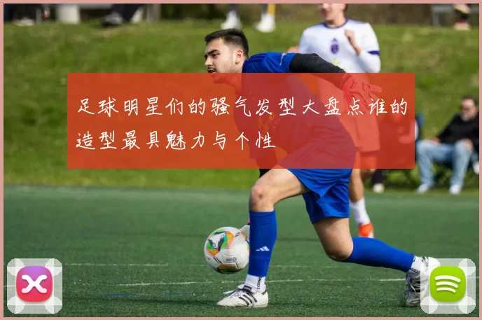 足球明星们的骚气发型大盘点谁的造型最具魅力与个性