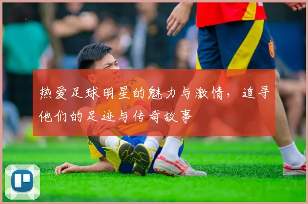 热爱足球明星的魅力与激情，追寻他们的足迹与传奇故事