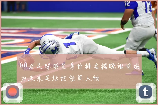 00后足球明星身价排名揭晓谁将成为未来足坛的领军人物