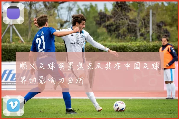 顺义足球明星盘点及其在中国足球界的影响力分析