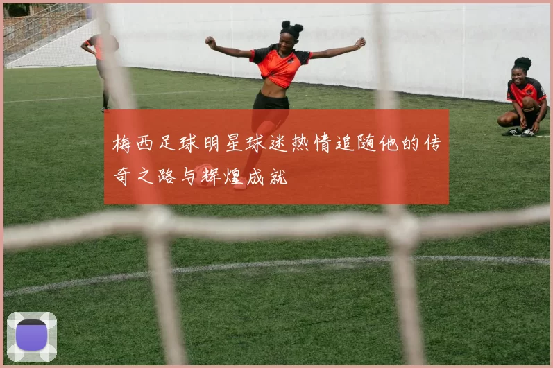 梅西足球明星球迷热情追随他的传奇之路与辉煌成就