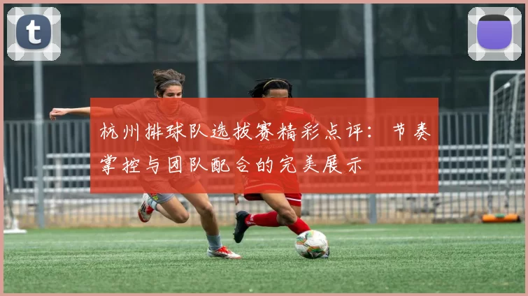杭州排球队选拔赛精彩点评：节奏掌控与团队配合的完美展示