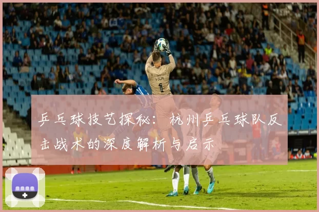 乒乓球技艺探秘：杭州乒乓球队反击战术的深度解析与启示