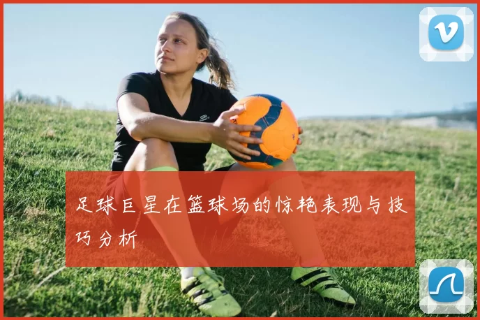 足球巨星在篮球场的惊艳表现与技巧分析