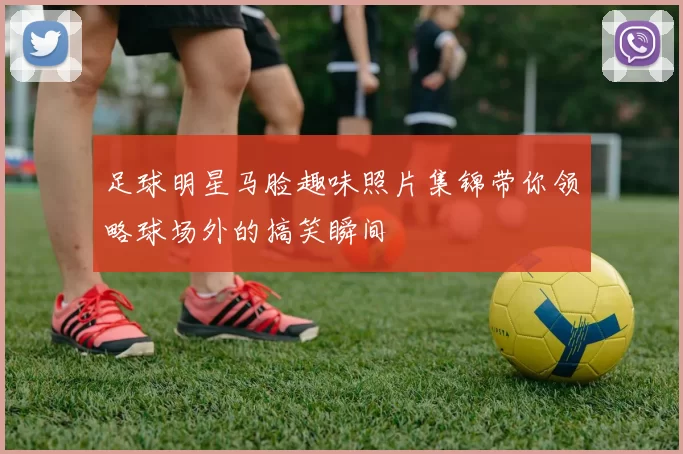 足球明星马脸趣味照片集锦带你领略球场外的搞笑瞬间