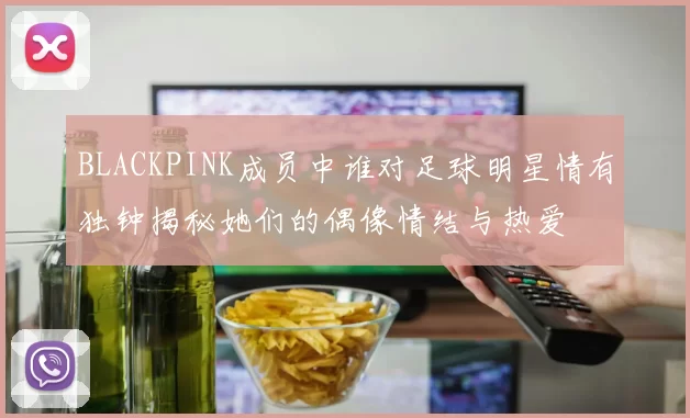 BLACKPINK成员中谁对足球明星情有独钟揭秘她们的偶像情结与热爱