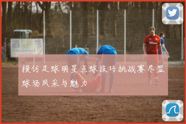 模仿足球明星点球技巧挑战赛尽显球场风采与魅力