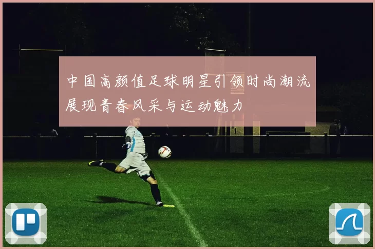 中国高颜值足球明星引领时尚潮流展现青春风采与运动魅力