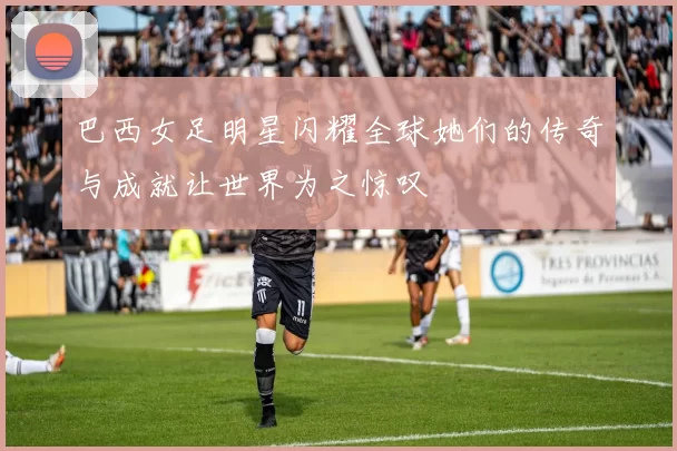 巴西女足明星闪耀全球她们的传奇与成就让世界为之惊叹