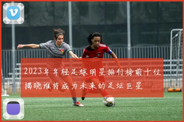 2023年年轻足球明星排行榜前十位揭晓谁将成为未来的足坛巨星