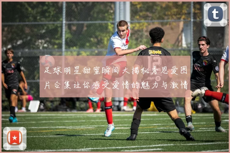 足球明星甜蜜瞬间大揭秘秀恩爱图片合集让你感受爱情的魅力与激情