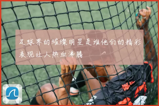 足球界的璀璨明星是谁他们的精彩表现让人热血沸腾