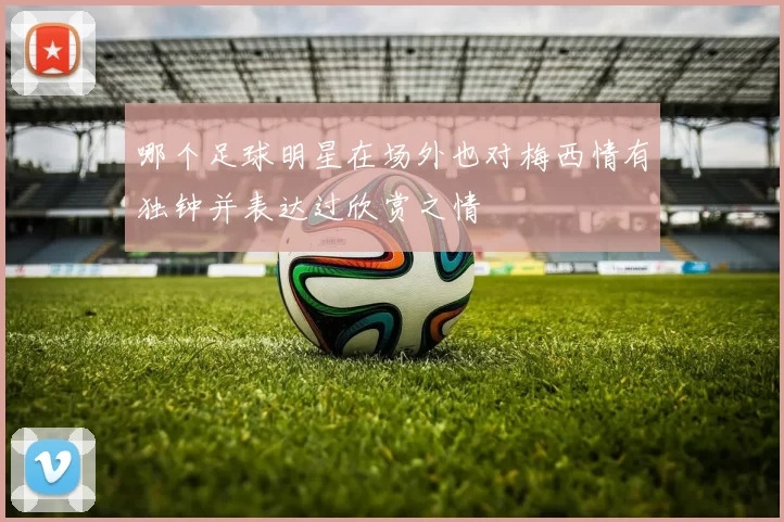 哪个足球明星在场外也对梅西情有独钟并表达过欣赏之情