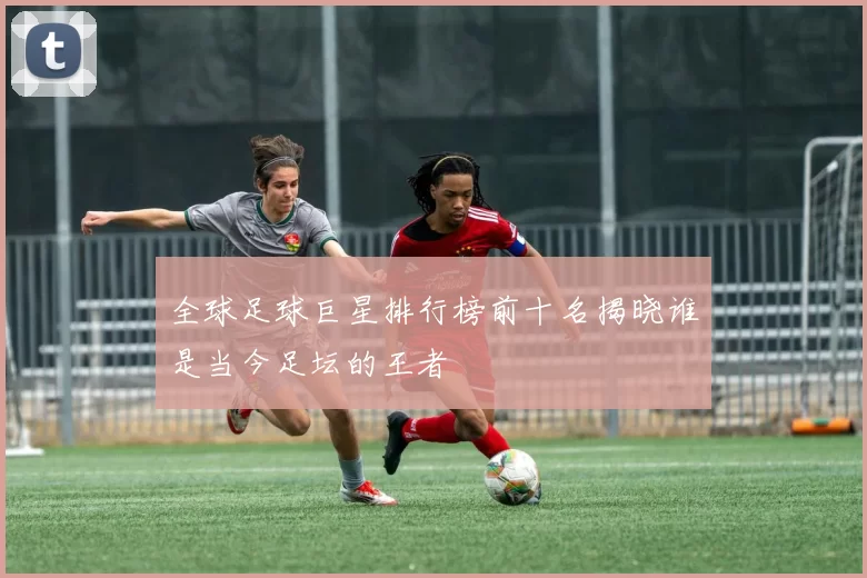 全球足球巨星排行榜前十名揭晓谁是当今足坛的王者