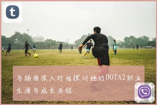 与杨丽深入对话探讨她的DOTA2职业生涯与成长历程