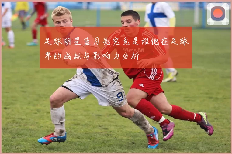 足球明星蓝月亮究竟是谁他在足球界的成就与影响力分析