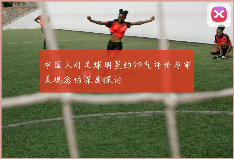 中国人对足球明星的帅气评价与审美观念的深度探讨