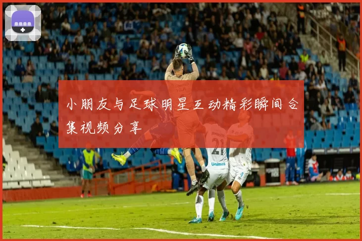 小朋友与足球明星互动精彩瞬间合集视频分享