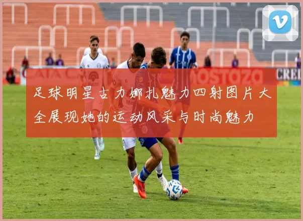 足球明星古力娜扎魅力四射图片大全展现她的运动风采与时尚魅力