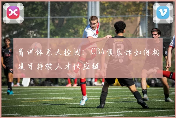 青训体系大检阅：CBA俱乐部如何构建可持续人才供应链