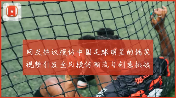 网友热议模仿中国足球明星的搞笑视频引发全民模仿潮流与创意挑战