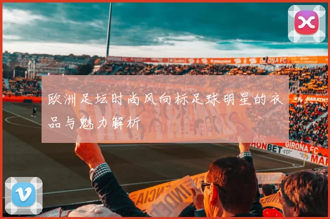 欧洲足坛时尚风向标足球明星的衣品与魅力解析