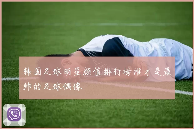 韩国足球明星颜值排行榜谁才是最帅的足球偶像