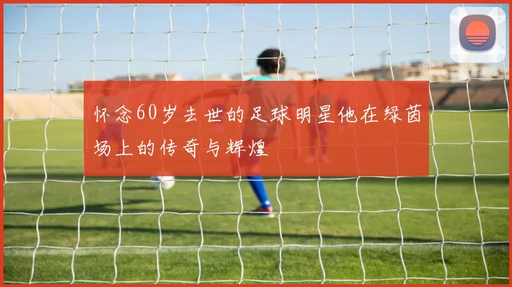 怀念60岁去世的足球明星他在绿茵场上的传奇与辉煌