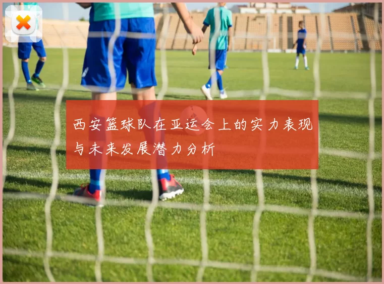 西安篮球队在亚运会上的实力表现与未来发展潜力分析