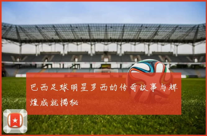 巴西足球明星罗西的传奇故事与辉煌成就揭秘