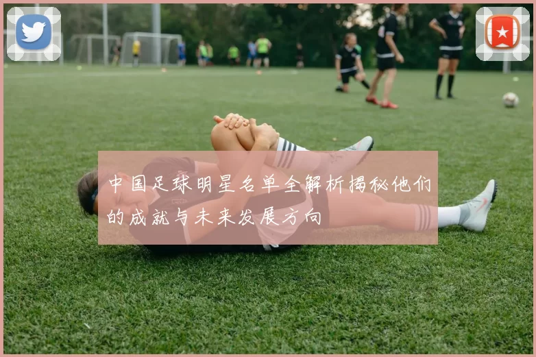 中国足球明星名单全解析揭秘他们的成就与未来发展方向